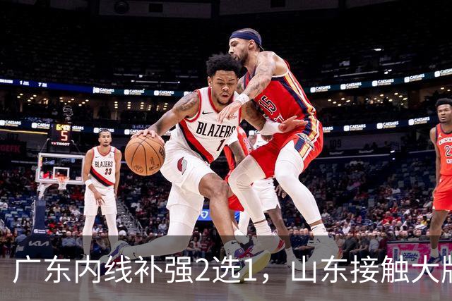 广东内线补强2选1，山东接触大牌球员，郭艾伦膝伤痊愈，山西续约核心